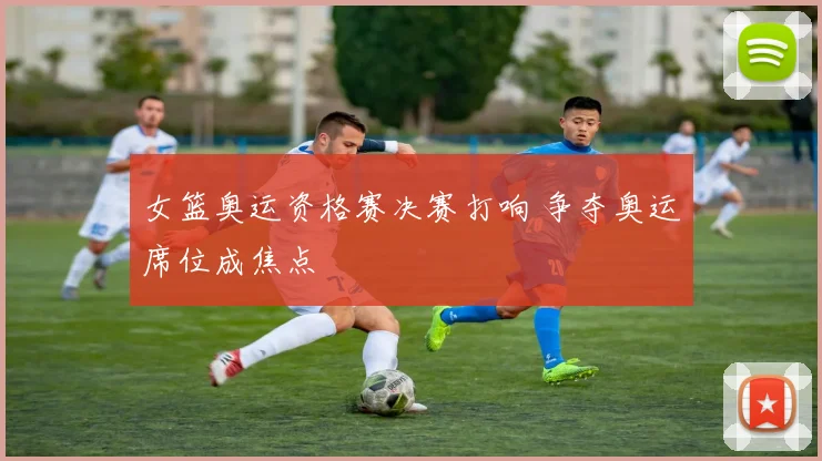 女篮奥运资格赛决赛打响 争夺奥运席位成焦点